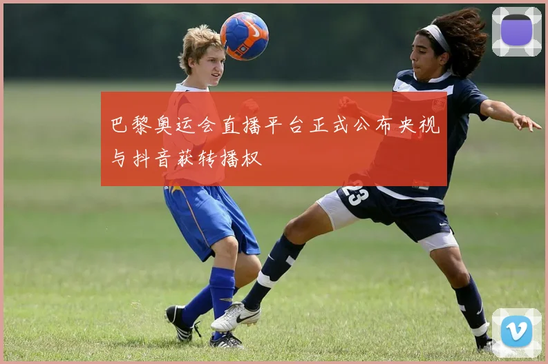 巴黎奥运会直播平台正式公布央视与抖音获转播权