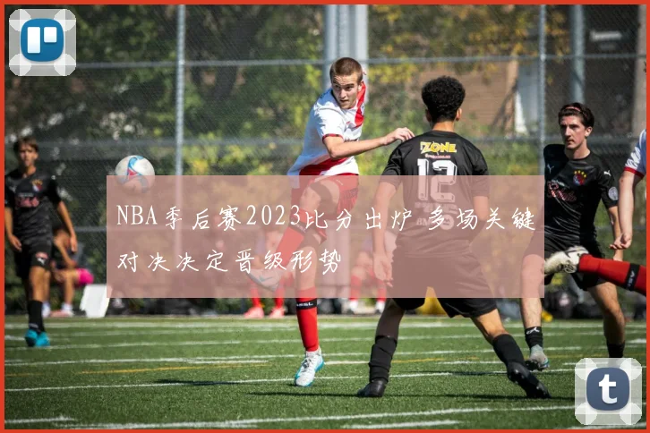 NBA季后赛2023比分出炉 多场关键对决决定晋级形势